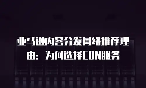 亚马逊内容分发网络推荐理由：为何选择CDN服务