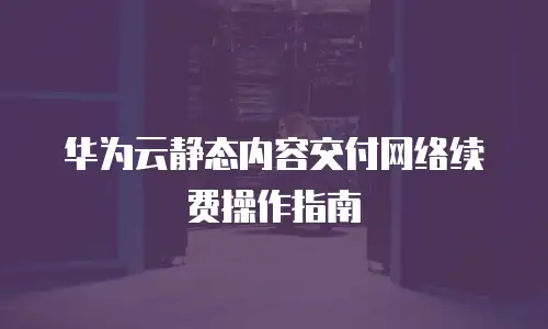 华为云静态内容交付网络续费操作指南