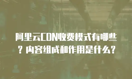 阿里云CDN收费模式有哪些？内容组成和作用是什么？