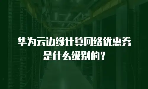 华为云边缘计算网络优惠券是什么级别的？