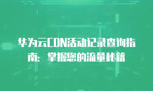 华为云CDN活动记录查询指南：掌握您的流量秘籍