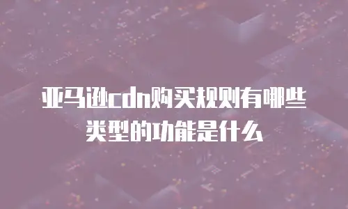亚马逊cdn购买规则有哪些类型的功能是什么