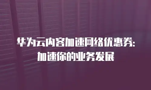 华为云内容加速网络优惠券：加速你的业务发展