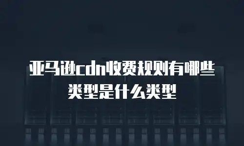 亚马逊cdn收费规则有哪些类型是什么类型