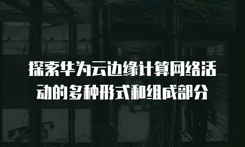 探索华为云边缘计算网络活动的多种形式和组成部分