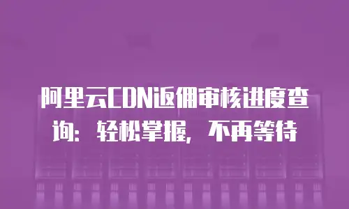阿里云CDN返佣审核进度查询：轻松掌握，不再等待