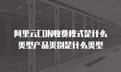 阿里云CDN收费模式是什么类型产品类别是什么类型