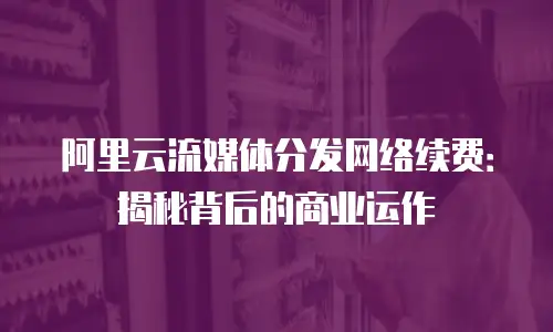 阿里云流媒体分发网络续费：揭秘背后的商业运作