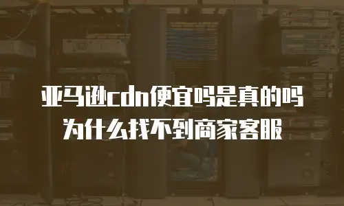 亚马逊cdn便宜吗是真的吗为什么找不到商家客服