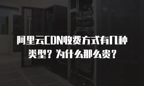 阿里云CDN收费方式有几种类型？为什么那么贵？