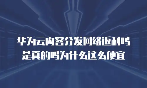 华为云内容分发网络返利吗是真的吗为什么这么便宜