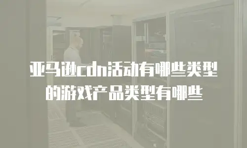 亚马逊cdn活动有哪些类型的游戏产品类型有哪些