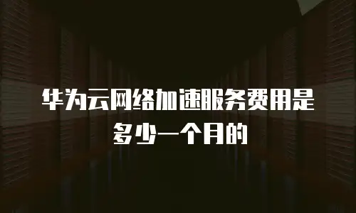 华为云网络加速服务费用是多少一个月的