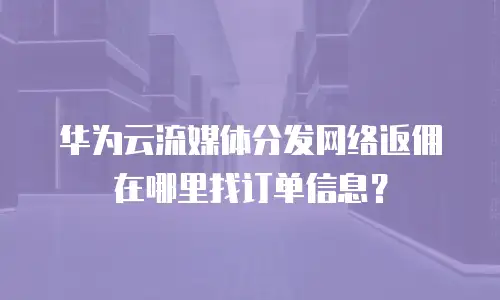 华为云流媒体分发网络返佣在哪里找订单信息？