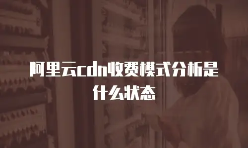 阿里云cdn收费模式分析是什么状态