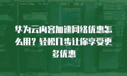 华为云内容加速网络优惠怎么用？轻松几步让你享受更多优惠