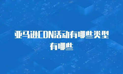 亚马逊CDN活动有哪些类型有哪些
