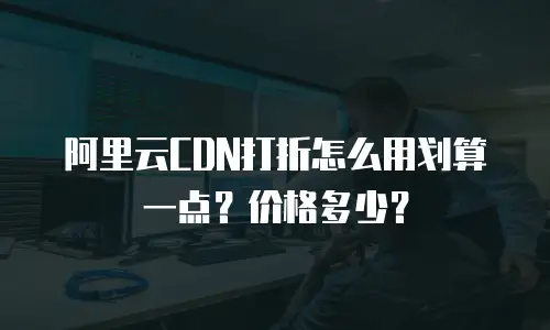 阿里云CDN打折怎么用划算一点？价格多少？