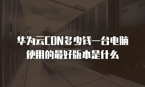 华为云CDN多少钱一台电脑使用的最好版本是什么