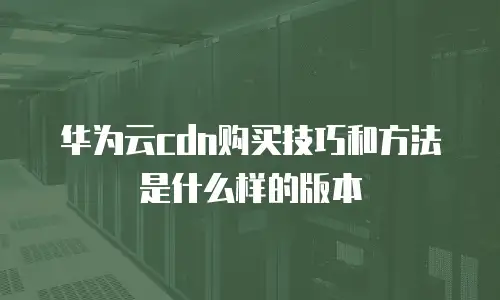 华为云cdn购买技巧和方法是什么样的版本