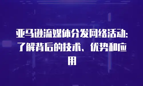 亚马逊流媒体分发网络活动：了解背后的技术、优势和应用