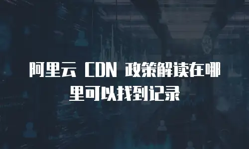 阿里云 CDN 政策解读在哪里可以找到记录