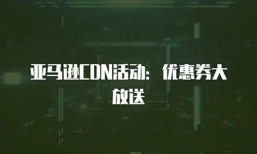 亚马逊CDN活动：优惠券大放送