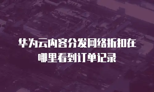 华为云内容分发网络折扣在哪里看到订单记录