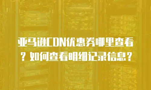 亚马逊CDN优惠券哪里查看？如何查看明细记录信息？