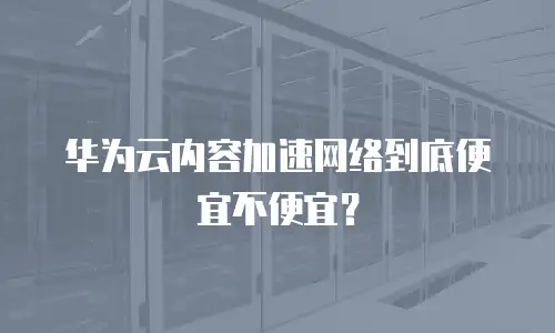 华为云内容加速网络到底便宜不便宜？