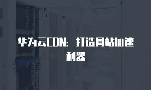 华为云CDN：打造网站加速利器