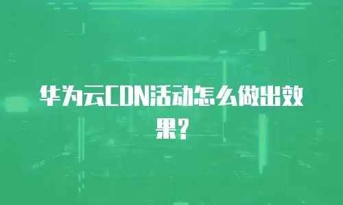 华为云CDN活动怎么做出效果?