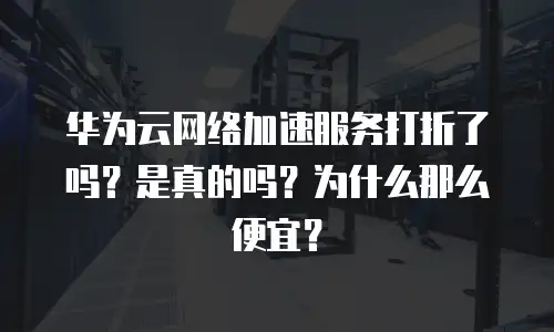 华为云网络加速服务打折了吗？是真的吗？为什么那么便宜？