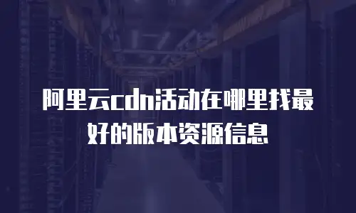 阿里云cdn活动在哪里找最好的版本资源信息