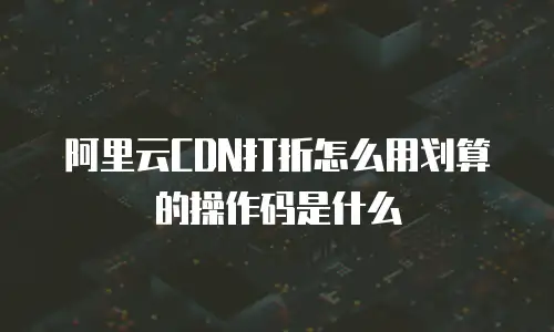 阿里云CDN打折怎么用划算的操作码是什么