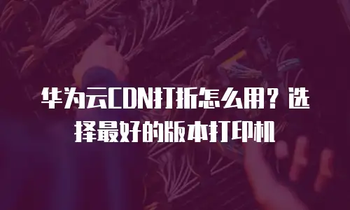 华为云CDN打折怎么用？选择最好的版本打印机