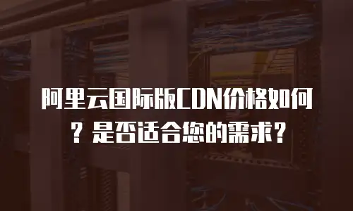 阿里云国际版CDN价格如何？是否适合您的需求？