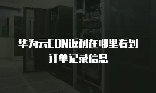 华为云CDN返利在哪里看到订单记录信息