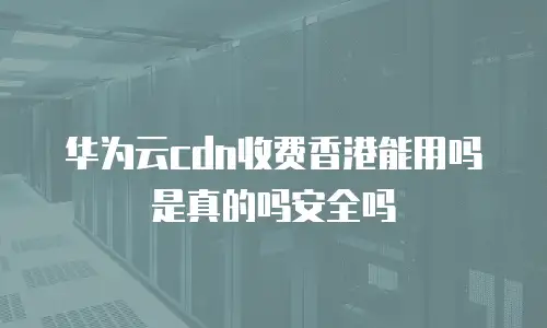 华为云cdn收费香港能用吗是真的吗安全吗
