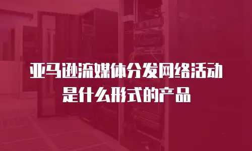 亚马逊流媒体分发网络活动是什么形式的产品