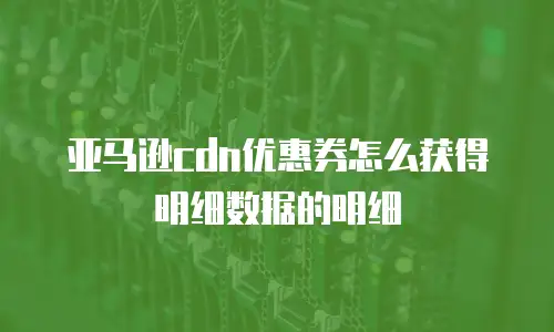 亚马逊cdn优惠券怎么获得明细数据的明细