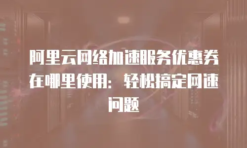 阿里云网络加速服务优惠券在哪里使用：轻松搞定网速问题