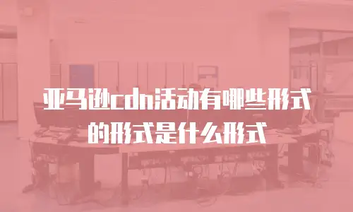 亚马逊cdn活动有哪些形式的形式是什么形式