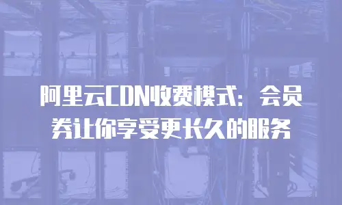 阿里云CDN收费模式：会员券让你享受更长久的服务