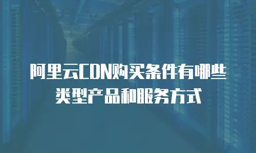 阿里云CDN购买条件有哪些类型产品和服务方式