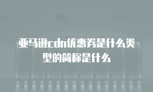 亚马逊cdn优惠券是什么类型的简称是什么
