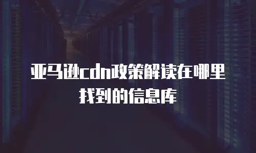 亚马逊cdn政策解读在哪里找到的信息库