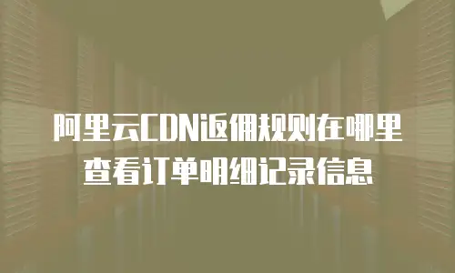阿里云CDN返佣规则在哪里查看订单明细记录信息