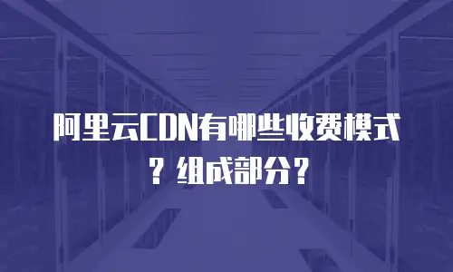 阿里云CDN有哪些收费模式？组成部分？