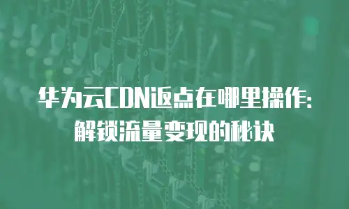华为云CDN返点在哪里操作：解锁流量变现的秘诀
